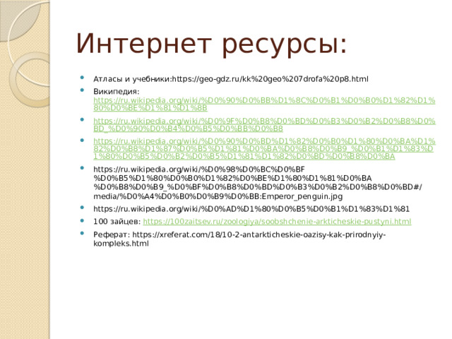 Интернет ресурсы: Атласы и учебники:https://geo-gdz.ru/kk%20geo%207drofa%20p8.html Википедия: https://ru.wikipedia.org/wiki/%D0%90%D0%BB%D1%8C%D0%B1%D0%B0%D1%82%D1%80%D0%BE%D1%81%D1%8B https://ru.wikipedia.org/wiki/%D0%9F%D0%B8%D0%BD%D0%B3%D0%B2%D0%B8%D0%BD_%D0%90%D0%B4%D0%B5%D0%BB%D0%B8 https://ru.wikipedia.org/wiki/%D0%90%D0%BD%D1%82%D0%B0%D1%80%D0%BA%D1%82%D0%B8%D1%87%D0%B5%D1%81%D0%BA%D0%B8%D0%B9_%D0%B1%D1%83%D1%80%D0%B5%D0%B2%D0%B5%D1%81%D1%82%D0%BD%D0%B8%D0%BA https://ru.wikipedia.org/wiki/%D0%98%D0%BC%D0%BF%D0%B5%D1%80%D0%B0%D1%82%D0%BE%D1%80%D1%81%D0%BA%D0%B8%D0%B9_%D0%BF%D0%B8%D0%BD%D0%B3%D0%B2%D0%B8%D0%BD#/media/%D0%A4%D0%B0%D0%B9%D0%BB:Emperor_penguin.jpg https://ru.wikipedia.org/wiki/%D0%AD%D1%80%D0%B5%D0%B1%D1%83%D1%81 100 зайцев: https://100zaitsev.ru/zoologiya/soobshchenie-arkticheskie-pustyni.html Реферат: https://xreferat.com/18/10-2-antarkticheskie-oazisy-kak-prirodnyiy-kompleks.html 
