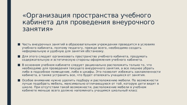 «Организация пространства учебного кабинета для проведения внеурочного занятия» Часть внеурочных занятий в образовательном учреждении проводится в условиях учебного кабинета, поэтому педагогу, прежде всего, необходимо создать неформальную и удобную для занятия обстановку. Для этого следует организовать пространство учебного кабинета, продумать содержательную и эстетическую стороны оформления учебного кабинета. В основном учебном кабинете следует рационально расположить только то, что необходимо для проведения текущего внеурочного занятия, а все лишнее убрать либо в подсобное помещение, либо в шкафы. Это позволит избежать захламленности кабинета, а также устранить все, что будет отвлекать учащихся от занятия. Особое внимание нужно уделить подбору и расположению мебели. По возможности лучше подобрать мебель, максимально отличающуюся от той, которую дети видят в школе. При отсутствии такой возможности, расположение мебели в учебном кабинете меньше всего должно напоминать учащимся школьный класс 