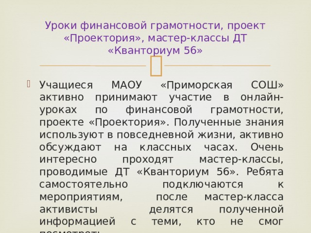 Уроки финансовой грамотности, проект «Проектория», мастер-классы ДТ «Кванториум 56» Учащиеся МАОУ «Приморская СОШ» активно принимают участие в онлайн- уроках по финансовой грамотности, проекте «Проектория». Полученные знания используют в повседневной жизни, активно обсуждают на классных часах. Очень интересно проходят мастер-классы, проводимые ДТ «Кванториум 56». Ребята самостоятельно подключаются к мероприятиям, после мастер-класса активисты делятся полученной информацией с теми, кто не смог посмотреть. 