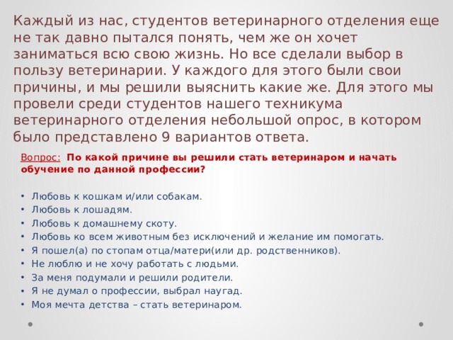 Каждый из нас, студентов ветеринарного отделения еще не так давно пытался понять, чем же он хочет заниматься всю свою жизнь. Но все сделали выбор в пользу ветеринарии. У каждого для этого были свои причины, и мы решили выяснить какие же. Для этого мы провели среди студентов нашего техникума ветеринарного отделения небольшой опрос, в котором было представлено 9 вариантов ответа. Вопрос:  По какой причине вы решили стать ветеринаром и начать обучение по данной профессии? Любовь к кошкам и/или собакам. Любовь к лошадям. Любовь к домашнему скоту. Любовь ко всем животным без исключений и желание им помогать. Я пошел(а) по стопам отца/матери(или др. родственников). Не люблю и не хочу работать с людьми. За меня подумали и решили родители. Я не думал о профессии, выбрал наугад. Моя мечта детства – стать ветеринаром. 