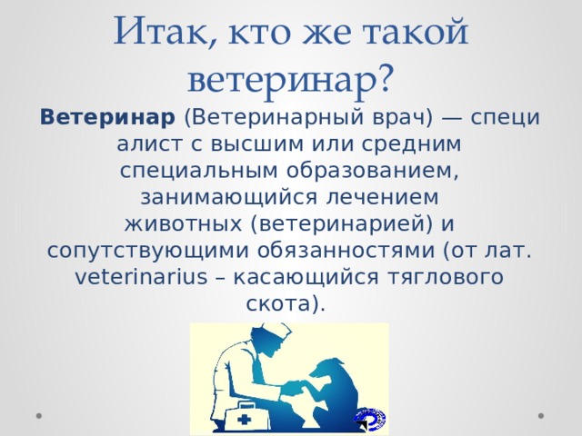Итак, кто же такой ветеринар? Ветеринар  (Ветеринарный врач) — специалист с высшим или средним специальным образованием, занимающийся лечением животных (ветеринарией) и сопутствующими обязанностями (от лат. veterinarius – касающийся тяглового скота). 