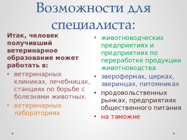 Возможности для специалиста: Итак, человек получивший ветеринарное образование может работать в: ветеринарных клиниках, лечебницах, станциях по борьбе с болезнями животных. ветеринарных лабораториях животноводческих предприятиях и предприятиях по переработке продукции животноводства зверофермах, цирках, зверинцах, питомниках продовольственных рынках, предприятиях общественного питания на таможне 