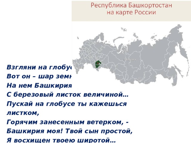 Взгляни на глобус: Вот он – шар земной, На нем Башкирия С березовый листок величиной… Пускай на глобусе ты кажешься листком, Горячим занесенным ветерком, -  Башкирия моя! Твой сын простой, Я восхищен твоею широтой… 