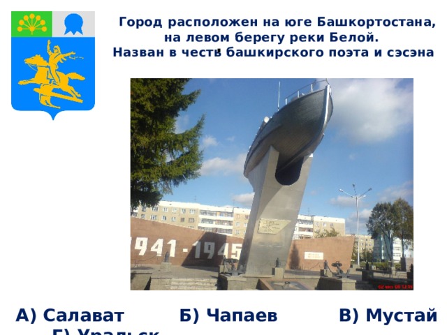  Город расположен на юге Башкортостана, на левом берегу реки Белой. Назван в честь башкирского поэта и сэсэна . А) Салават Б) Чапаев В) Мустай Г) Уральск 