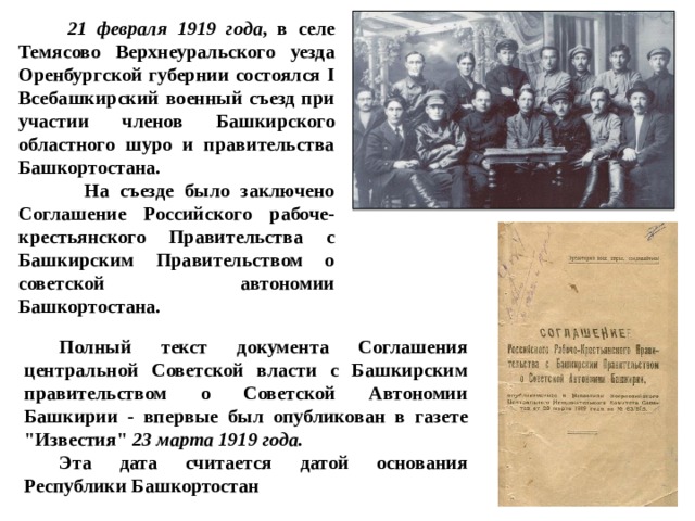  21 февраля 1919 года , в селе Темясово Верхнеуральского уезда Оренбургской губернии состоялся I Всебашкирский военный съезд при участии членов Башкирского областного шуро и правительства Башкортостана.  На съезде было заключено Соглашение Российского рабоче-крестьянского Правительства с Башкирским Правительством о советской автономии Башкортостана.  Полный текст документа Соглашения центральной Советской власти с Башкирским правительством о Советской Автономии Башкирии - впервые был опубликован в газете 