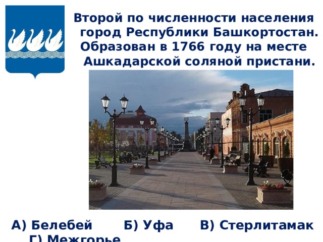 Второй по численности населения город Республики Башкортостан. Образован в 1766 году на месте Ашкадарской соляной пристани.  А) Белебей Б) Уфа В) Стерлитамак Г) Межгорье 