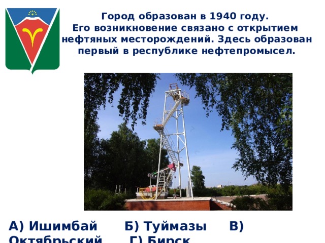 Город образован в 1940 году. Его возникновение связано с открытием нефтяных месторождений. Здесь образован первый в республике нефтепромысел. А) Ишимбай Б) Туймазы В) Октябрьский Г) Бирск 