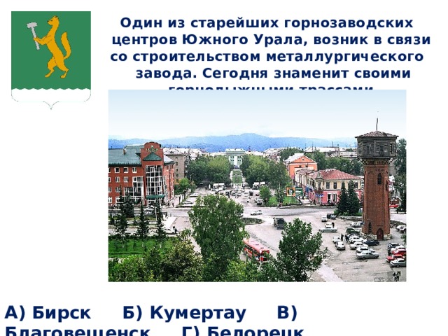 Один из старейших горнозаводских центров Южного Урала, возник в связи со строительством металлургического завода. Сегодня знаменит своими горнолыжными трассами.  А) Бирск Б) Кумертау В) Благовещенск Г) Белорецк 