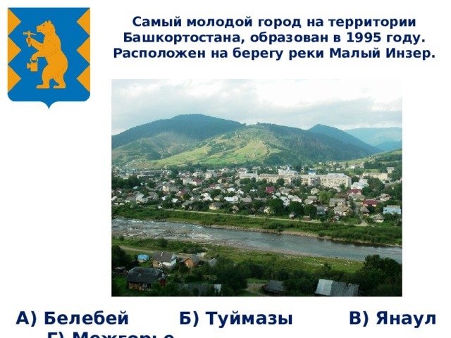 Самый молодой город на территории Башкортостана, образован в 1995 году. Расположен на берегу реки Малый Инзер.   А) Белебей Б) Туймазы В) Янаул Г) Межгорье  