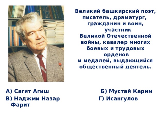 Великий башкирский поэт, писатель, драматург, гражданин и воин, участник Великой Отечественной войны, кавалер многих боевых и трудовых орденов и медалей, выдающийся общественный деятель. А) Сагит Агиш Б) Мустай Карим В) Наджми Назар Г) Исангулов Фарит 