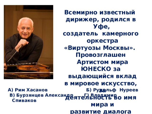   Всемирно известный дирижер, родился в Уфе, создатель камерного оркестра «Виртуозы Москвы». Провозглашен Артистом мира ЮНЕСКО за выдающийся вклад в мировое искусство, за деятельность во имя мира и развитие диалога между культурами. А) Рим Хасанов Б) Рудольф Нуреев  В) Бурзянцев Александр Г) Владимир Спиваков 
