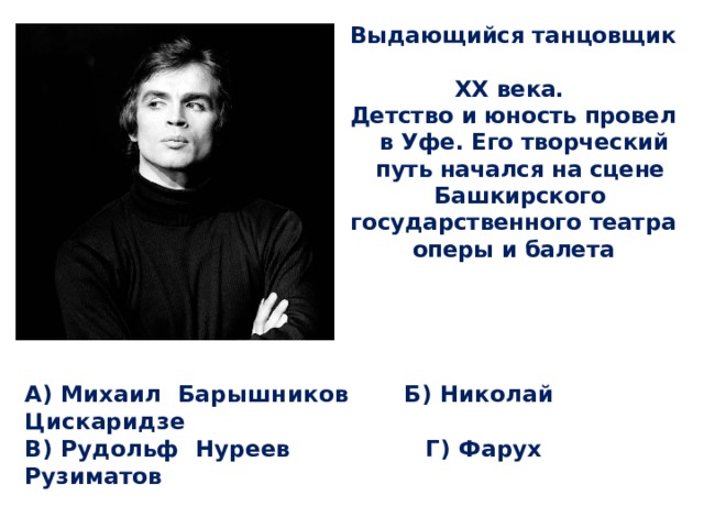 Выдающийся танцовщик XX века. Детство и юность провел в Уфе. Его творческий путь начался на сцене Башкирского государственного театра оперы и балета А) Михаил Барышников Б) Николай Цискаридзе  В) Рудольф Нуреев Г) Фарух Рузиматов 