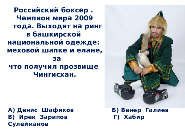 Российский боксер . Чемпион мира 2009 года. Выходит на ринг в башкирской национальной одежде: меховой шапке и елане, за что получил прозвище Чингисхан. А) Денис Шафиков Б) Венер Галиев  В) Ирек Зарипов Г) Хабир Сулейманов 
