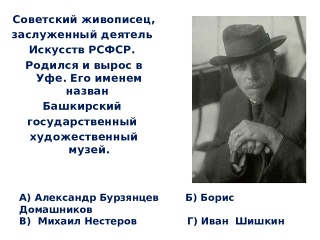 Советский живописец, заслуженный деятель Искусств РСФСР. Родился и вырос в Уфе. Его именем назван Башкирский государственный художественный музей. А) Александр Бурзянцев Б) Борис Домашников  В) Михаил Нестеров Г) Иван Шишкин 
