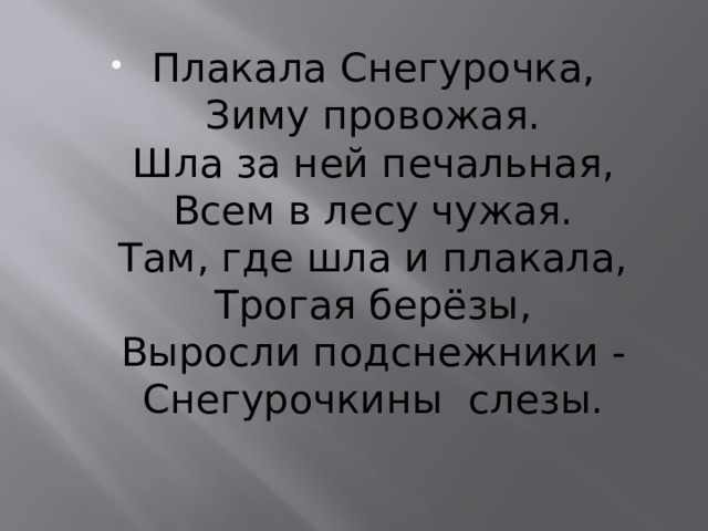 Плакала Снегурочка,  Зиму провожая.  Шла за ней печальная,  Всем в лесу чужая.  Там, где шла и плакала,  Трогая берёзы,  Выросли подснежники -  Снегурочкины  слезы.    