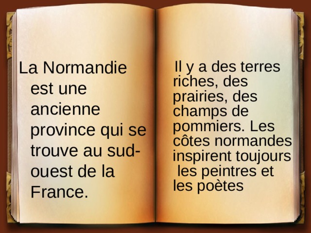 La Normandie est une ancienne province qui se trouve au sud-ouest de la France.  Il y a des terres riches, des prairies, des champs de pommiers. Les côtes normandes inspirent toujours les peintres et les poètes 