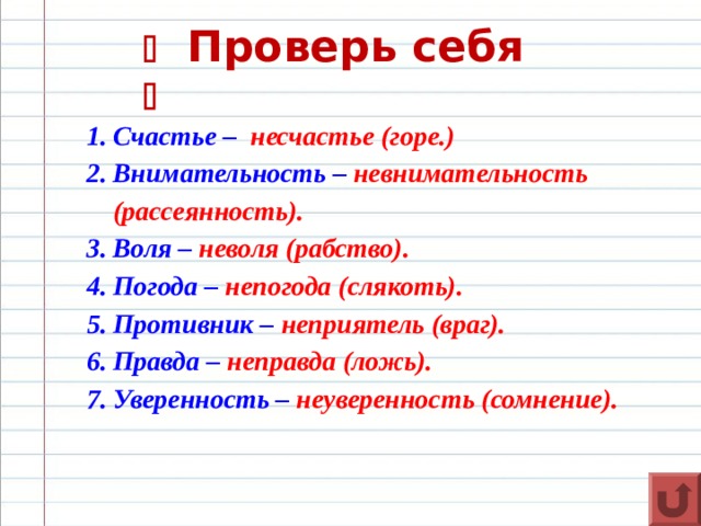    Проверь себя  Счастье – несчастье (горе.) Внимательность – невнимательность  (рассеянность). Воля – неволя (рабство). Погода – непогода (слякоть). Противник – неприятель (враг). Правда – неправда (ложь). Уверенность – неуверенность (сомнение).  