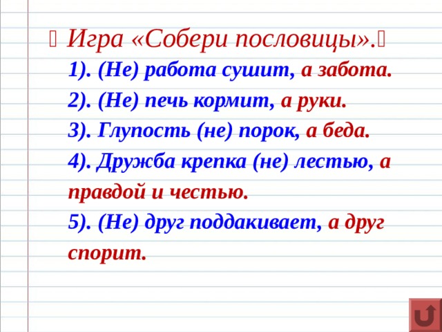   Игра «Собери пословицы».  1). (Не) работа сушит, а забота. 2). (Не) печь кормит, а руки. 3). Глупость (не) порок, а беда. 4). Дружба крепка (не) лестью, а правдой и честью. 5). (Не) друг поддакивает, а друг спорит.    