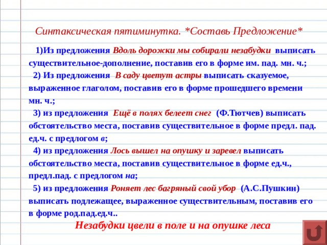   Синтаксическая пятиминутка. * Составь Предложение *  1)Из предложения Вдоль дорожки мы собирали незабудки  выписать существительное-дополнение, поставив его в форме им. пад. мн. ч.;  2) Из предложения В саду цветут астры выписать сказуемое, выраженное глаголом, поставив его в форме прошедшего времени мн. ч.;  3) из предложения Ещё в полях белеет снег   (Ф.Тютчев) выписать обстоятельство места, поставив существительное в форме предл. пад. ед.ч. с предлогом в ;  4) из предложения Лось вышел на опушку и заревел  выписать обстоятельство места, поставив существительное в форме ед.ч., предл.пад. с предлогом на ;  5) из предложения Роняет лес багряный свой убор   (А.С.Пушкин) выписать подлежащее, выраженное существительным, поставив его в форме род.пад.ед.ч.. Незабудки цвели в поле и на опушке леса 