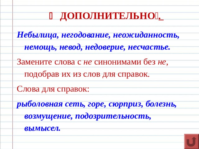    ДОПОЛНИТЕЛЬНО  . Небылица, негодование, неожиданность, немощь, невод, недоверие, несчастье. Замените слова с  не  синонимами без  не , подобрав их из слов для справок. Слова для справок: рыболовная сеть, горе, сюрприз, болезнь, возмущение, подозрительность, вымысел.  