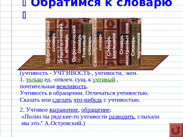   Обратимся к словарю  Орфографический словарь Этимологический словарь Орфоэпический словарь Толковый  словарь Словообразовательныйсловарь Словарь синонимов Словарь иностранных слов Словарь паронимов (учтивость - УЧТ'ИВОСТЬ , учтивости, ·жен. 1.  только  ед. ·отвлеч. сущ. к  учтивый  , почтительная  вежливость . Учтивость в обращении. Отличаться учтивостью. Сказать или  сделать   что-нибудь  с учтивостью. 2. Учтивое  выражение ,  обращение .  «Полно ты рядские-то учтивости  разводить , слыхали  мы это.