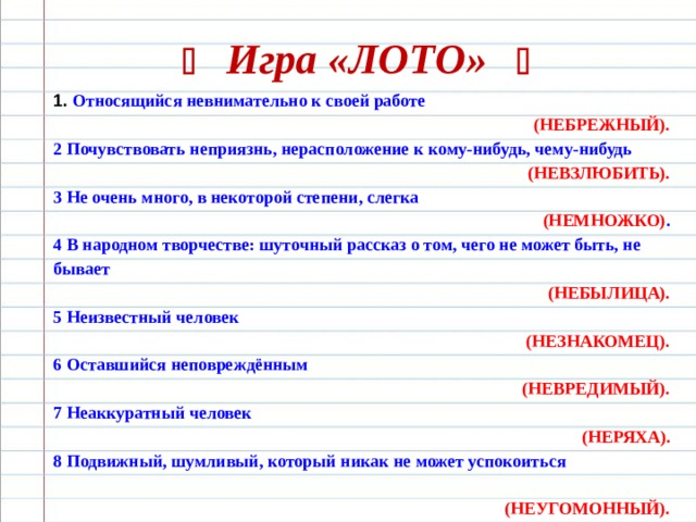   Игра «ЛОТО»   1.  Относящийся невнимательно к своей работе  (НЕБРЕЖНЫЙ). 2 Почувствовать неприязнь, нерасположение к кому-нибудь, чему-нибудь  (НЕВЗЛЮБИТЬ). 3 Не очень много, в некоторой степени, слегка  (НЕМНОЖКО) . 4 В народном творчестве: шуточный рассказ о том, чего не может быть, не бывает (НЕБЫЛИЦА). 5 Неизвестный человек (НЕЗНАКОМЕЦ). 6 Оставшийся неповреждённым (НЕВРЕДИМЫЙ). 7 Неаккуратный человек (НЕРЯХА). 8 Подвижный, шумливый, который никак не может успокоиться  (НЕУГОМОННЫЙ). 