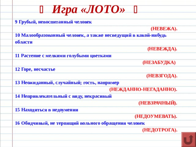   Игра «ЛОТО»   9 Грубый, невоспитанный человек (НЕВЕЖА). 10 Малообразованный человек, а также несведущий в какой-нибудь области  (НЕВЕЖДА). 11 Растение с мелкими голубыми цветками (НЕЗАБУДКА)  12 Горе, несчастье (НЕВЗГОДА). 13 Неожиданный, случайный; гость, например  (НЕЖДАННО-НЕГАДАННО). 14 Непривлекательный с виду, некрасивый (НЕВЗРАЧНЫЙ). 15 Находиться в недоумении (НЕДОУМЕВАТЬ). 16 Обидчивый, не терпящий вольного обращения человек (НЕДОТРОГА).  