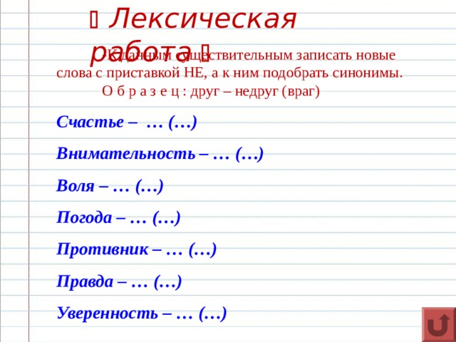   Лексическая работа   -К данным существительным записать новые слова с приставкой НЕ, а к ним подобрать синонимы.  О б р а з е ц : друг – недруг (враг) Счастье – … (…) Внимательность – … (…) Воля – … (…) Погода – … (…) Противник – … (…) Правда – … (…) Уверенность – … (…)  