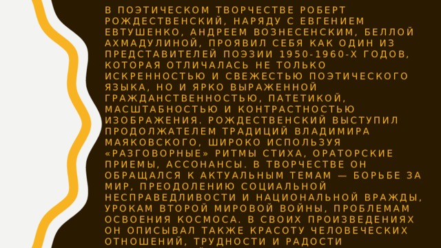 В поэтическом творчестве Роберт Рождественский, наряду с Евгением Евтушенко, Андреем Вознесенским, Беллой Ахмадулиной, проявил себя как один из представителей поэзии 1950-1960-х годов, которая отличалась не только искренностью и свежестью поэтического языка, но и ярко выраженной гражданственностью, патетикой, масштабностью и контрастностью изображения. Рождественский выступил продолжателем традиций Владимира Маяковского, широко используя «разговорные» ритмы стиха, ораторские приемы, ассонансы. В творчестве он обращался к актуальным темам — борьбе за мир, преодолению социальной несправедливости и национальной вражды, урокам Второй мировой войны, проблемам освоения космоса. В своих произведениях он описывал также красоту человеческих отношений, трудности и радости повседневной жизни, зарубежные впечатления. 