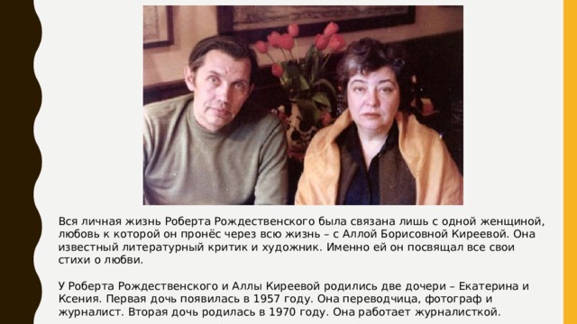 Вся личная жизнь Роберта Рождественского была связана лишь с одной женщиной, любовь к которой он пронёс через всю жизнь – с Аллой Борисовной Киреевой. Она известный литературный критик и художник. Именно ей он посвящал все свои стихи о любви. У Роберта Рождественского и Аллы Киреевой родились две дочери – Екатерина и Ксения. Первая дочь появилась в 1957 году. Она переводчица, фотограф и журналист. Вторая дочь родилась в 1970 году. Она работает журналисткой. 
