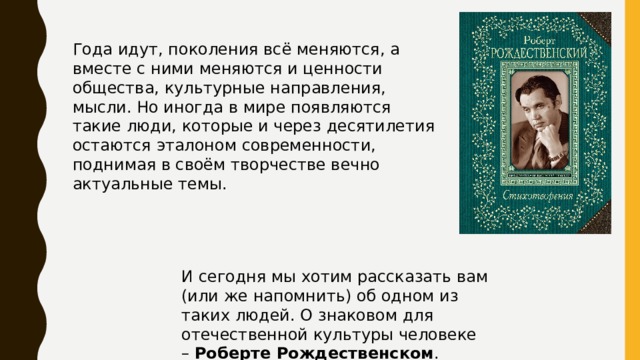 Года идут, поколения всё меняются, а вместе с ними меняются и ценности общества, культурные направления, мысли. Но иногда в мире появляются такие люди, которые и через десятилетия остаются эталоном современности, поднимая в своём творчестве вечно актуальные темы. И сегодня мы хотим рассказать вам (или же напомнить) об одном из таких людей. О знаковом для отечественной культуры человеке –  Роберте Рождественском . 