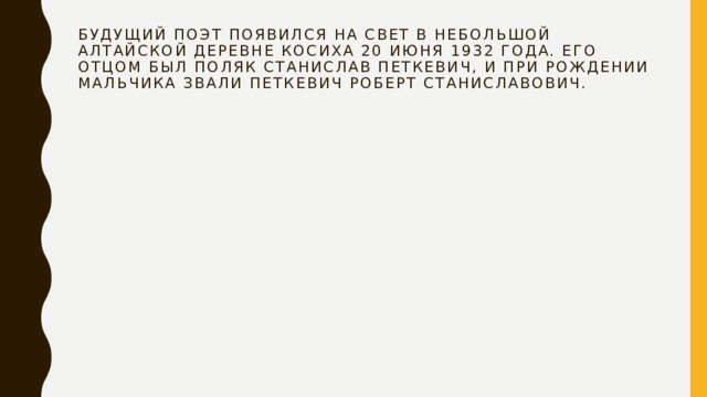 Будущий поэт появился на свет в небольшой алтайской деревне Косиха 20 июня 1932 года. Его отцом был поляк Станислав Петкевич, и при рождении мальчика звали Петкевич Роберт Станиславович. 