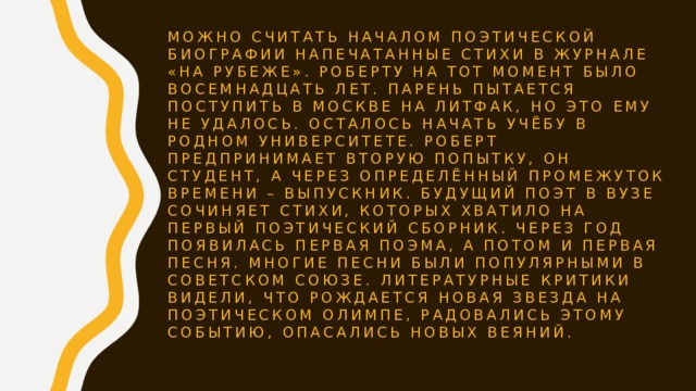 Можно считать началом поэтической биографии напечатанные стихи в журнале «На рубеже». Роберту на тот момент было восемнадцать лет. Парень пытается поступить в Москве на литфак, но это ему не удалось. Осталось начать учёбу в родном университете. Роберт предпринимает вторую попытку, он студент, а через определённый промежуток времени – выпускник. Будущий поэт в вузе сочиняет стихи, которых хватило на первый поэтический сборник. Через год появилась первая поэма, а потом и первая песня. Многие песни были популярными в Советском Союзе. Литературные критики видели, что рождается новая звезда на поэтическом Олимпе, радовались этому событию, опасались новых веяний. 