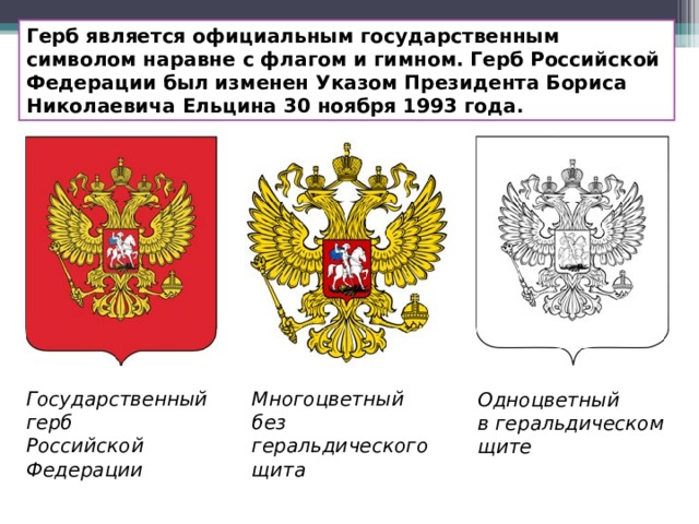 Герб является официальным государственным символом наравне с флагом и гимном. Герб Российской Федерации был изменен Указом Президента Бориса Николаевича Ельцина 30 ноября 1993 года. Государственный герб  Российской Федерации Многоцветный  без геральдического щита Одноцветный  в геральдическом щите 