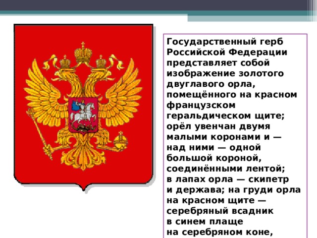 Государственный герб Российской Федерации представляет собой изображение золотого двуглавого орла, помещённого на красном французском геральдическом щите; орёл увенчан двумя малыми коронами и — над ними — одной большой короной, соединёнными лентой; в лапах орла — скипетр и держава; на груди орла на красном щите — серебряный всадник в синем плаще на серебряном коне, поражающий серебряным копьём чёрного дракона. 