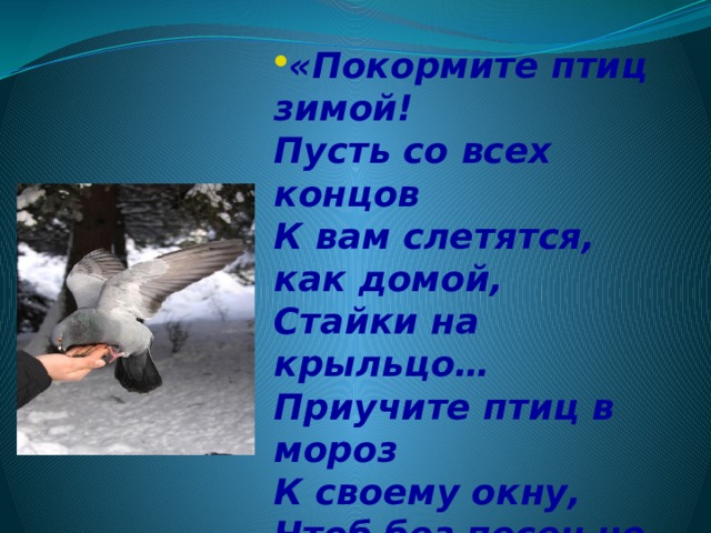 «Покормите птиц зимой!   Пусть со всех концов   К вам слетятся, как домой,   Стайки на крыльцо…   Приучите птиц в мороз   К своему окну,   Чтоб без песен не пришлось   Нам встречать весну». 