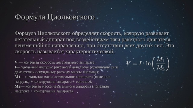 Формула Циолковского Формула Циолковского определяет скорость, которую развивает летательный аппарат под воздействием тяги ракетного двигателя, неизменной по направлению, при отсутствии всех других сил. Эта скорость называется характеристической. V — конечная скорость летательного аппарата . I — удельный импульс ракетного двигателя (отношение тяги двигателя к секундному расходу массы топлива); M 1 — начальная масса летательного аппарата (полезная нагрузка + конструкция аппарата + топливо); M2 — конечная масса летательного аппарата (полезная нагрузка + конструкция аппарата). 
