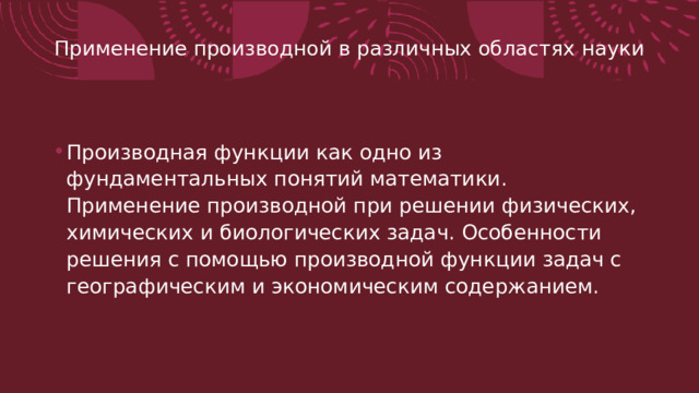 Применение производной в различных областях науки   Производная функции как одно из фундаментальных понятий математики. Применение производной при решении физических, химических и биологических задач. Особенности решения с помощью производной функции задач с географическим и экономическим содержанием. 