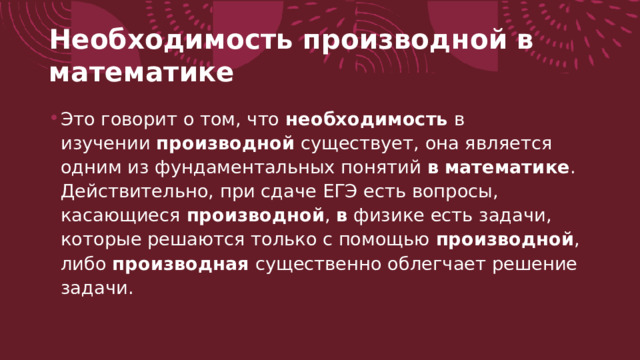 Необходимость производной в математике  Это говорит о том, что  необходимость  в изучении  производной  существует, она является одним из фундаментальных понятий  в   математике . Действительно, при сдаче ЕГЭ есть вопросы, касающиеся  производной ,  в  физике есть задачи, которые решаются только с помощью  производной , либо  производная  существенно облегчает решение задачи. 