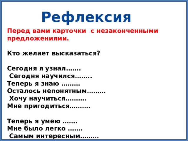Рефлексия Перед вами карточки с незаконченными предложениями.  Кто желает высказаться?   Сегодня я узнал…….  Сегодня научился…….. Теперь я знаю ……… Осталось непонятным………  Хочу научиться………. Мне пригодиться……….   Теперь я умею ……. Мне было легко …….  Самым интересным……… 