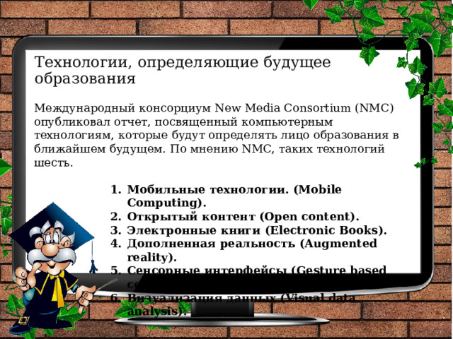 Технологии, определяющие будущее образования Международный консорциум New Media Consortium (NMC) опубликовал отчет, посвященный компьютерным технологиям, которые будут определять лицо образования в ближайшем будущем. По мнению NMC, таких технологий шесть. Мобильные технологии. (Mobile Computing).  Открытый контент (Open content).  Электронные книги (Electronic Books). Дополненная реальность (Augmented reality). Сенсорные интерфейсы (Gesture based computing). Визуализация данных (Visual data analysis). 