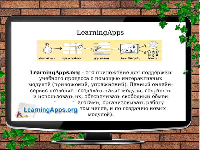 LearningApps LearningApps.org  – это приложение для поддержки учебного процесса с помощью интерактивных модулей (приложений, упражнений). Данный онлайн-сервис позволяет создавать такие модули, сохранять и использовать их, обеспечивать свободный обмен ими между педагогами, организовывать работу обучающихся (в том числе, и по созданию новых модулей). 
