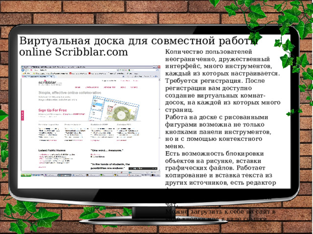 Виртуальная доска для совместной работы online Scribblar.com Количество пользователей неограниченно, дружественный интерфейс, много инструментов, каждый из которых настраивается. Требуется регистрация. После регистрации вам доступно создание виртуальных комнат-досок, на каждой из которых много страниц. Работа на доске с рисованными фигурами возможна не только кнопками панели инструментов, но и с помощью контекстного меню. Есть возможность блокировки объектов на рисунке, вставки графических файлов. Работает копирование и вставка текста из других источников, есть редактор формул. Доступен текстовый и голосовой чат. Можно загрузить к себе на сайт в виде кнопки или в виде ссылки. 