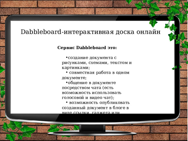 Dabbleboard-интерактивная доска онлайн   Сервис Dabbleboard это: создание документа с рисунками, схемами, текстом и картинками;  совместная работа в одном документе; общение в документе посредством чата (есть возможность использовать голосовой и видео чат);  возможность опубликовать  созданный документ в блоге в виде ссылки, гаджета или сообщения. 