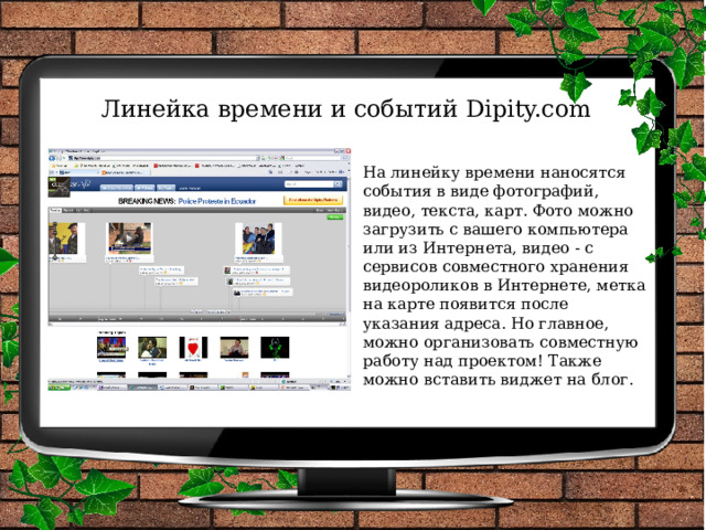 Линейка времени и событий Dipity.com На линейку времени наносятся события в виде фотографий, видео, текста, карт. Фото можно загрузить с вашего компьютера или из Интернета, видео - с сервисов совместного хранения видеороликов в Интернете, метка на карте появится после указания адреса. Но главное, можно организовать совместную работу над проектом! Также можно вставить виджет на блог.   