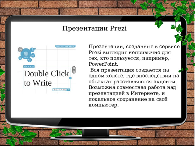 Презентации Prezi   Презентации, созданные в сервисе Prezi выглядит непривычно для тех, кто пользуется, например, PowerPoint.  Вся презентация создается на одном холсте, где впоследствии на объектах расставляются акценты. Возможна совместная работа над презентацией в Интернете, и локальное сохранение на свой компьютер. 