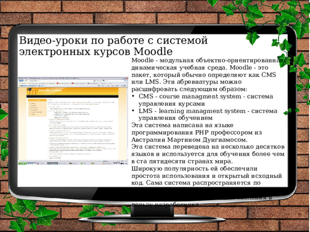 Видео-уроки по работе с системой  электронных курсов Moodle Moodle - модульная объектно-ориентированная динамическая учебная среда. Moodle - это пакет, который обычно определяют как CMS или LMS. Эти абревиатуры можно расшифровать следующим образом: CMS - course managment system - система управления курсами LMS - learning managment system - система управления обучением Эта система написана на языке программирования PHP профессором из Австралии Мартином Дунгиамосом. Эта система переведена на несколько десятков языков и используется для обучения более чем в ста пятидесяти странах мира. Широкую популярность ей обеспечили простота использования и открытый исходный код. Сама система распространяется по лицензии GNU GPL и вам не придется производиться лицензионные отчисления в пользу разработчика. 