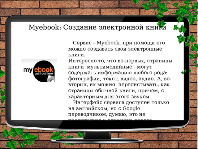 Myebook: Создание электронной книги    Сервис - Myebook, при помощи его можно создавать свои электронные книги.  Интересно то, что во-первых, страницы книги  мультимедийные - могут содержать информацию любого рода: фотографии, текст, видео, аудио. А, во-вторых, их можно  перелистывать, как страницы обычной книги, причем, с характерным для этого звуком.   Интерфейс сервиса доступен только на английском, но с Google переводчиком, думаю, это не препятствие к освоению нового сервиса.   
