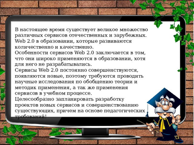 В настоящее время существует великое множество различных сервисов отечественных и зарубежных. Web 2.0 в образовании, которые развиваются количественно и качественно. Особенности сервисов Web 2.0 заключается в том, что они широко применяются в образовании, хотя для него не разрабатывались. Сервисы Web 2.0 постоянно совершенствуются, появляются новые, поэтому требуются проводить научные исследования по обобщению теории и методик применения, а так же применения сервисов в учебном процессе. Целесообразно запланировать разработку проектов новых сервисов и совершенствованию существующих, причем на основе педагогических требований! 
