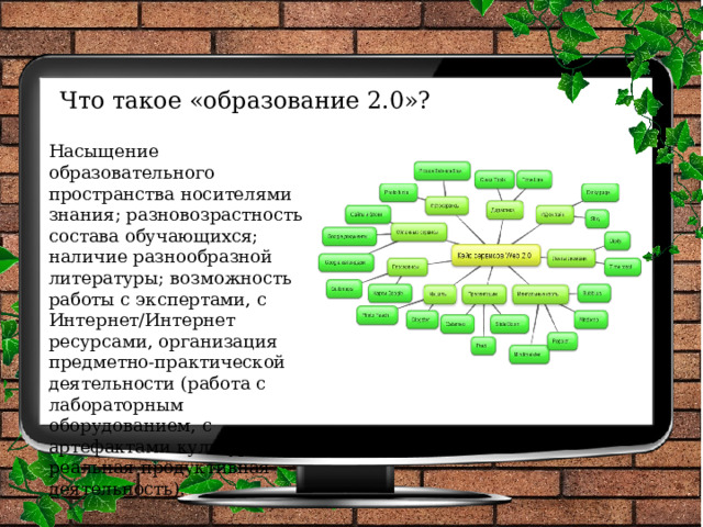 Что такое «образование 2.0»?    Насыщение образовательного пространства носителями знания; разновозрастность состава обучающихся; наличие разнообразной литературы; возможность работы с экспертами, с Интернет/Интернет ресурсами, организация предметно-практической деятельности (работа с лабораторным оборудованием, с артефактами культуры, реальная продуктивная деятельность). 